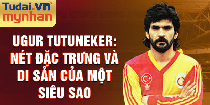 Ugur tutuneker: nét đặc trưng và di sản của một siêu sao