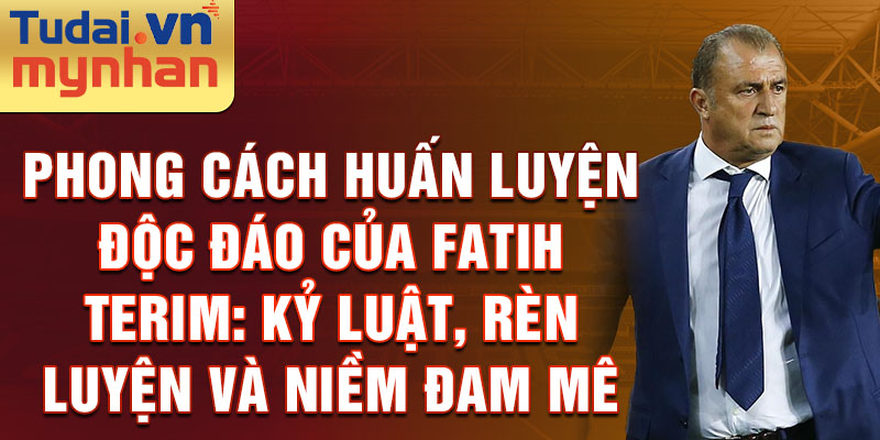 Phong cách huấn luyện độc đáo của Fatih Terim: Kỷ luật, rèn luyện và niềm đam mê