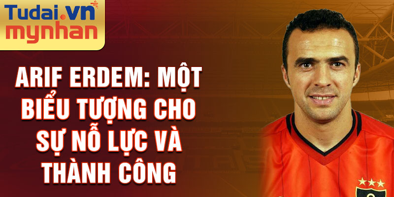 Arif Erdem: Một biểu tượng cho sự nỗ lực và thành công