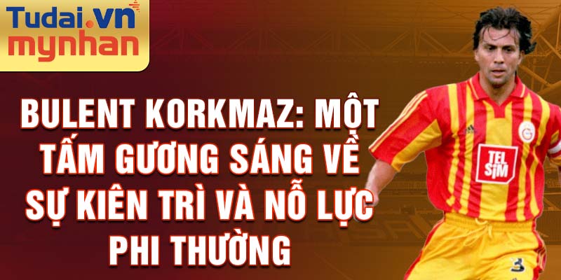 Bulent Korkmaz: Một tấm gương sáng về sự kiên trì và nỗ lực phi thường