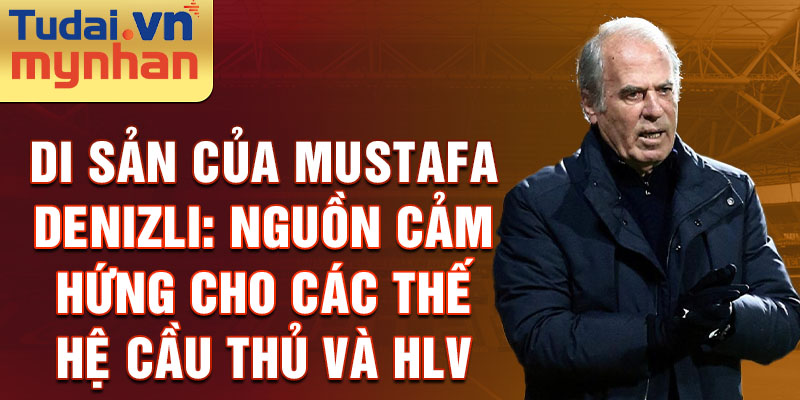 Di sản của Mustafa Denizli: Nguồn cảm hứng cho các thế hệ cầu thủ và HLV