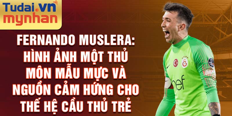 Fernando Muslera: Hình ảnh một thủ môn mẫu mực và nguồn cảm hứng cho thế hệ cầu thủ trẻ