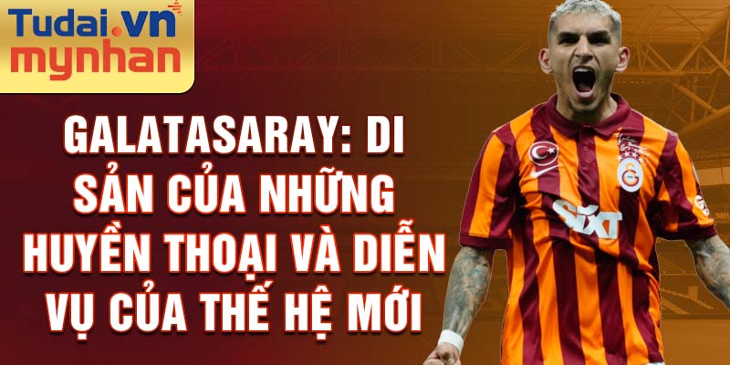 Galatasaray: Di Sản Của Những Huyền Thoại Và Diễn Vụ Của Thế Hệ Mới