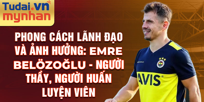 Phong Cách Lãnh Đạo và Ảnh Hưởng: Emre Belözoğlu - Người Thầy, Người Huấn Luyện viên