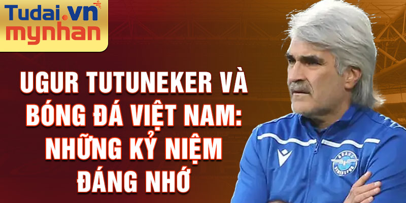 Ugur Tutuneker và bóng đá Việt Nam: Những kỷ niệm đáng nhớ