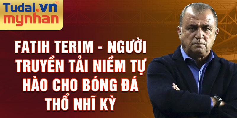 Fatih Terim - Người truyền tải niềm tự hào cho bóng đá Thổ Nhĩ Kỳ