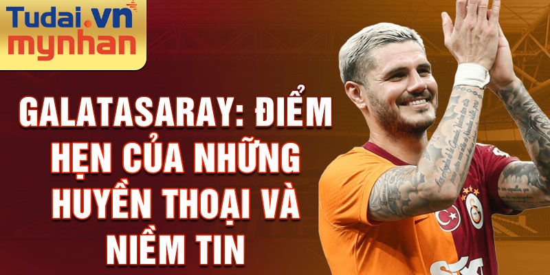 Galatasaray: Điểm Hẹn Của Những Huyền Thoại và Niềm Tin