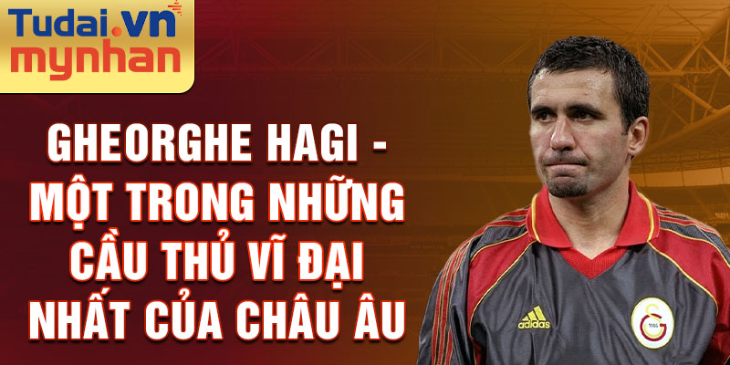 Gheorghe Hagi - Một trong những cầu thủ vĩ đại nhất của châu Âu