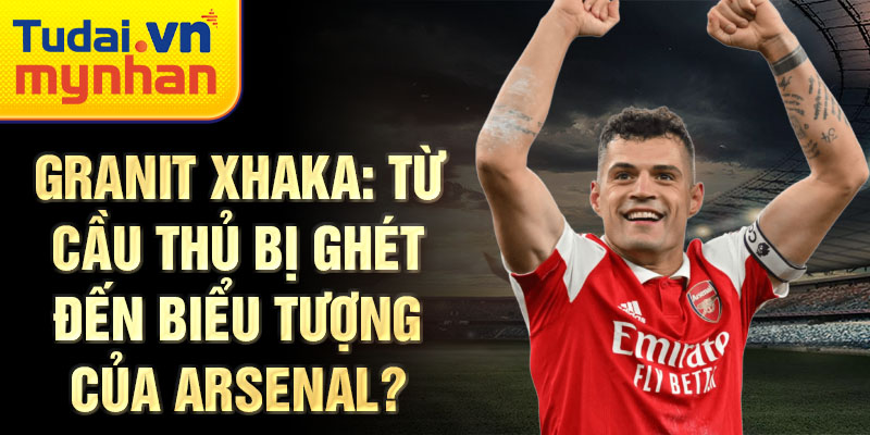 Granit xhaka: từ cầu thủ bị ghét đến biểu tượng của arsenal?