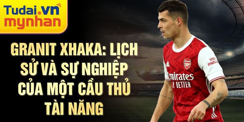 Granit Xhaka: Lịch sử và sự nghiệp của một cầu thủ tài năng