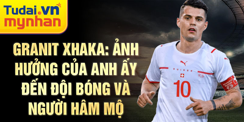 Granit Xhaka: Ảnh hưởng của anh ấy đến đội bóng và người hâm mộ