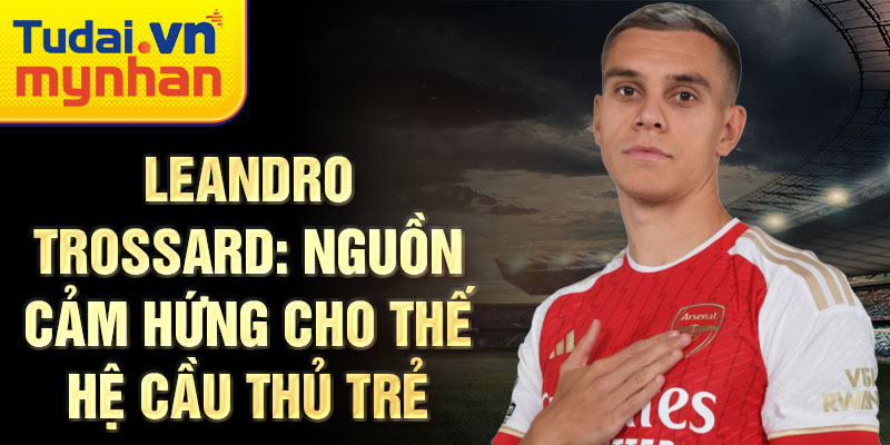 Leandro Trossard: Nguồn cảm hứng cho thế hệ cầu thủ trẻ