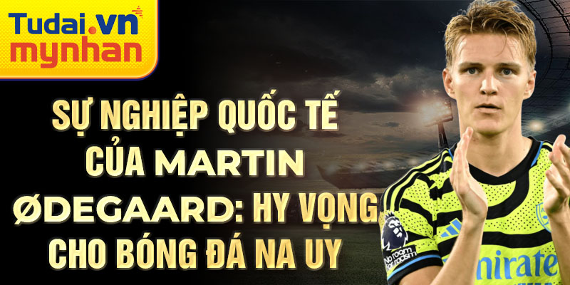 Sự nghiệp quốc tế của Martin Ødegaard: Hy vọng cho bóng đá Na Uy