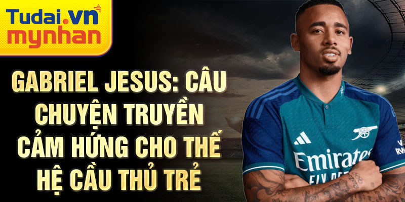 Gabriel Jesus: Câu chuyện truyền cảm hứng cho thế hệ cầu thủ trẻ