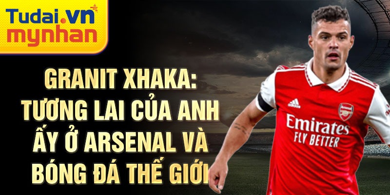 Granit Xhaka: Tương lai của anh ấy ở Arsenal và bóng đá thế giới