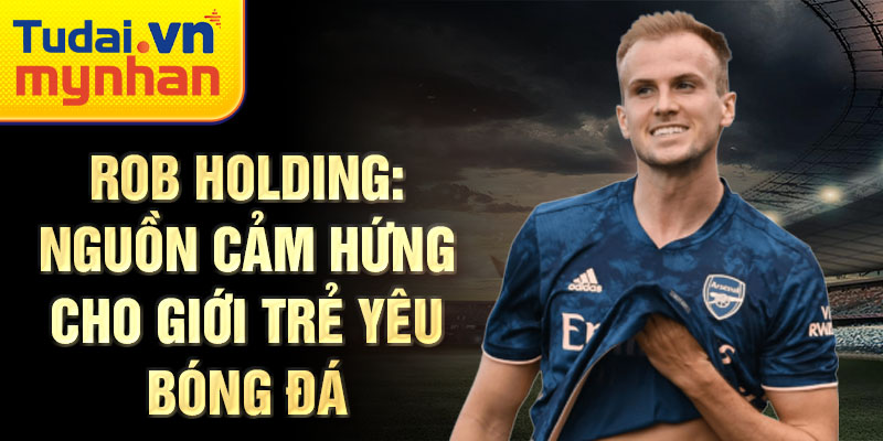 Rob Holding: Nguồn cảm hứng cho giới trẻ yêu bóng đá