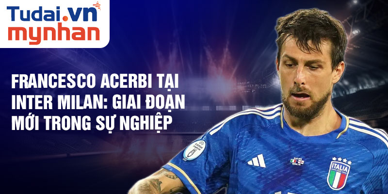 Francesco Acerbi tại Inter Milan: giai đoạn mới trong sự nghiệp