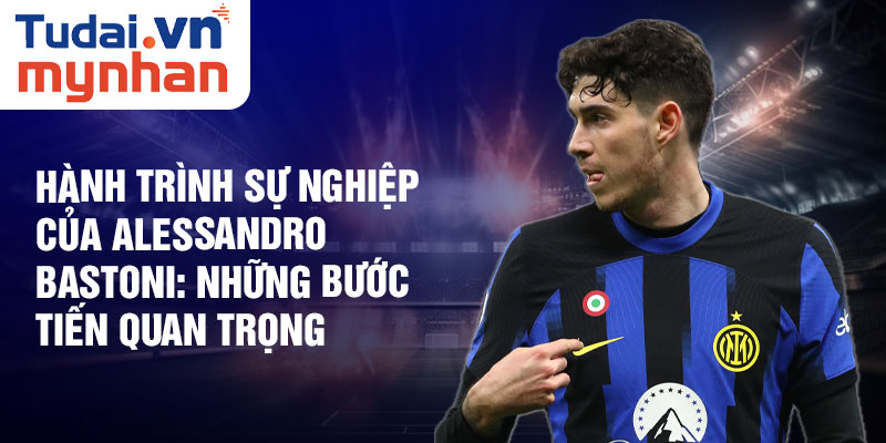 Hành trình sự nghiệp của Alessandro Bastoni: những bước tiến quan trọng